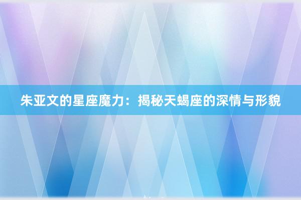 朱亚文的星座魔力：揭秘天蝎座的深情与形貌
