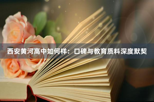 西安黄河高中如何样：口碑与教育质料深度默契