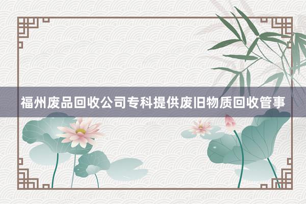 福州废品回收公司专科提供废旧物质回收管事