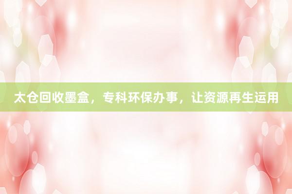 太仓回收墨盒，专科环保办事，让资源再生运用